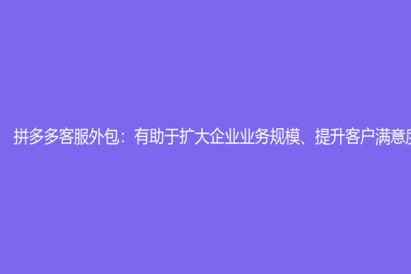 拼多多客服外包：有助于扩大企业业务规模、提升客户满意度