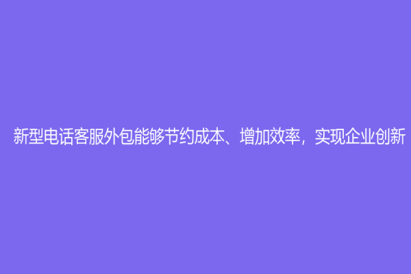 新型电话客服外包能够节约成本、增加效率，实现企业创新