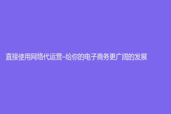 直接使用网络代运营–给你的电子商务更广阔的发展
