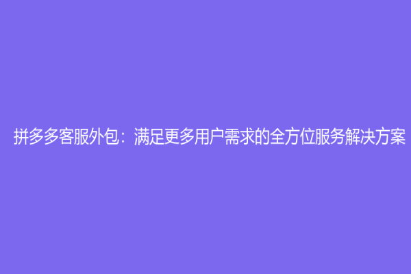 拼多多客服外包：满足更多用户需求的全方位服务解决方案