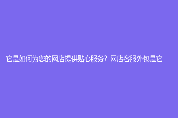 它是如何为您的网店提供贴心服务？网店客服外包是它！