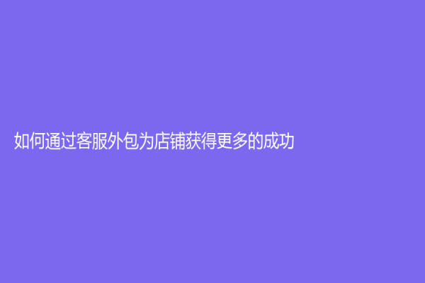 如何通过客服外包为店铺获得更多的成功？