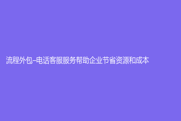 流程外包–电话客服服务帮助企业节省资源和成本