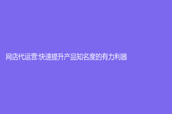 网店代运营:快速提升产品知名度的有力利器