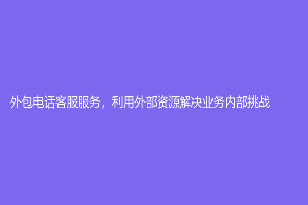 外包电话客服服务，利用外部资源解决业务内部挑战