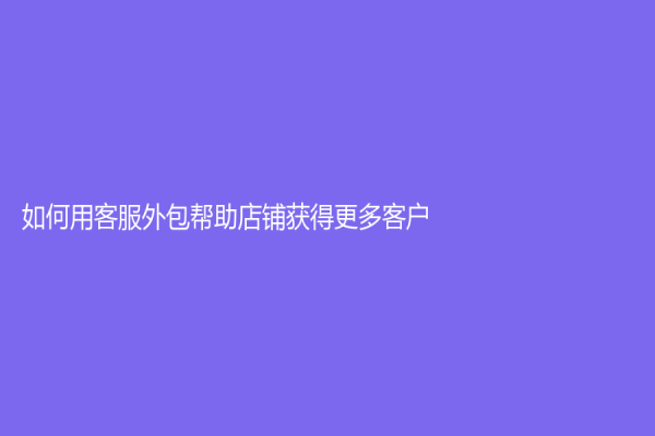 如何用客服外包帮助店铺获得更多客户