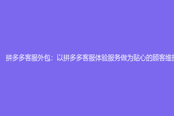 拼多多客服外包：以拼多多客服体验服务做为贴心的顾客维护体验