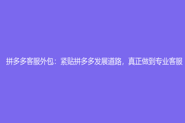 拼多多客服外包：紧贴拼多多发展道路，真正做到专业客服！