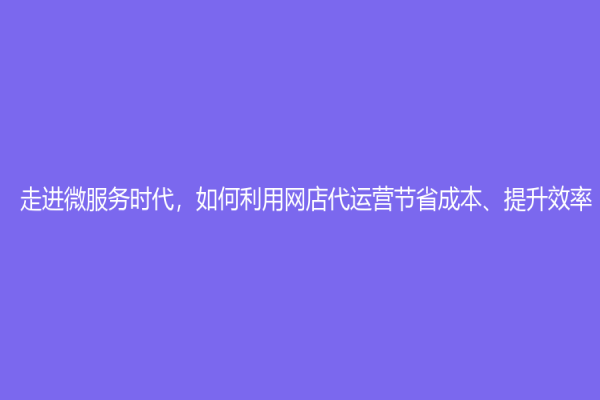 走进微服务时代，如何利用网店代运营节省成本、提升效率？