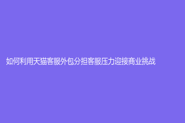 如何利用天猫客服外包分担客服压力迎接商业挑战
