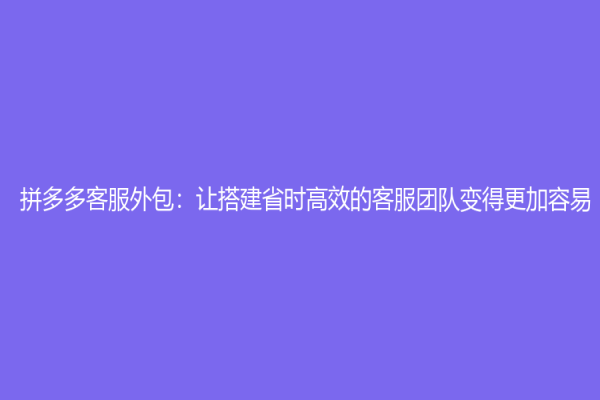 拼多多客服外包：让搭建省时高效的客服团队变得更加容易