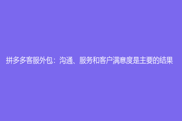 拼多多客服外包：沟通、服务和客户满意度是主要的结果