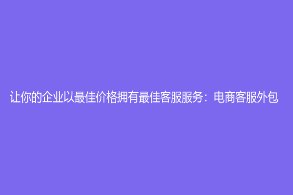 让你的企业以最佳价格拥有最佳客服服务：电商客服外包