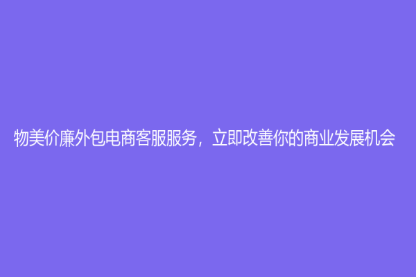 物美价廉外包电商客服服务，立即改善你的商业发展机会！