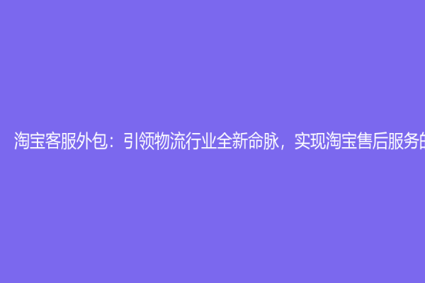 淘宝客服外包：引领物流行业全新命脉，实现淘宝售后服务的革新