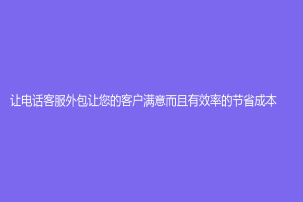 让电话客服外包让您的客户满意而且有效率的节省成本