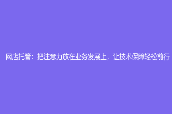 网店托管：把注意力放在业务发展上，让技术保障轻松前行！
