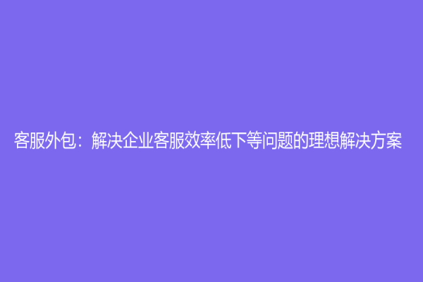 客服外包：解决企业客服效率低下等问题的理想解决方案