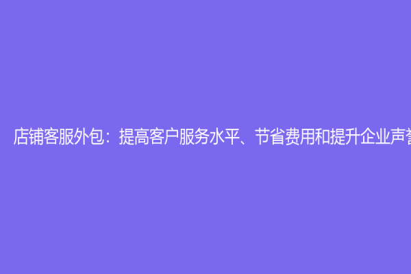 店铺客服外包：提高客户服务水平、节省费用和提升企业声誉