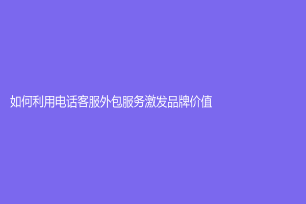 如何利用电话客服外包服务激发品牌价值
