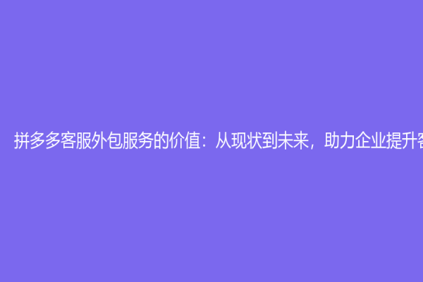 拼多多客服外包服务的价值：从现状到未来，助力企业提升客服效率