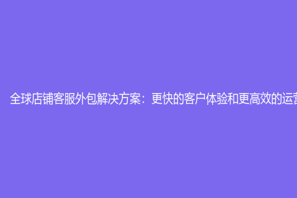 全球店铺客服外包解决方案：更快的客户体验和更高效的运营