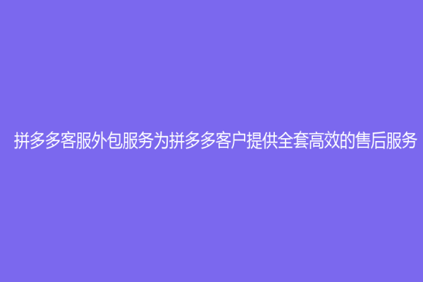 拼多多客服外包服务为拼多多客户提供全套高效的售后服务！