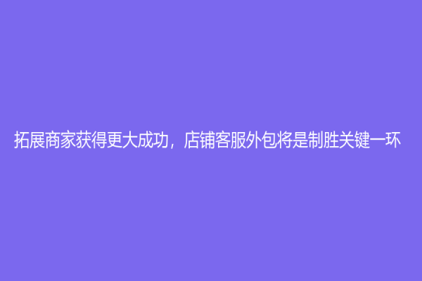 拓展商家获得更大成功，店铺客服外包将是制胜关键一环