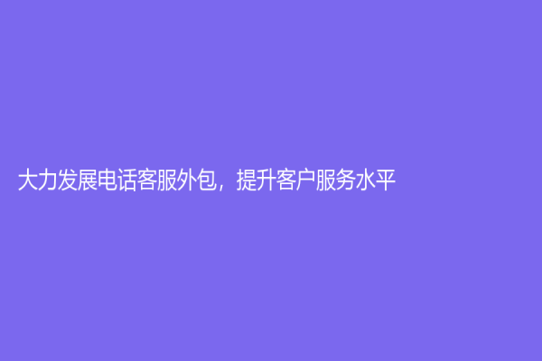 大力发展电话客服外包，提升客户服务水平