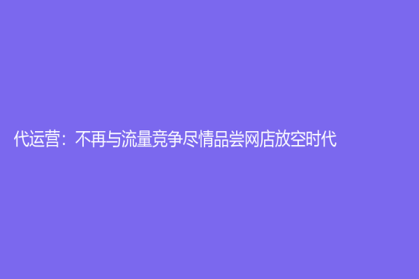 代运营：不再与流量竞争尽情品尝网店放空时代