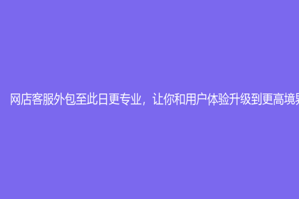 网店客服外包至此日更专业，让你和用户体验升级到更高境界！