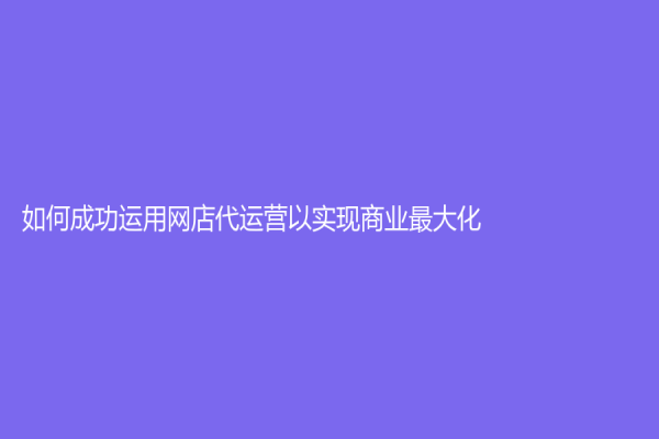 如何成功运用网店代运营以实现商业最大化？