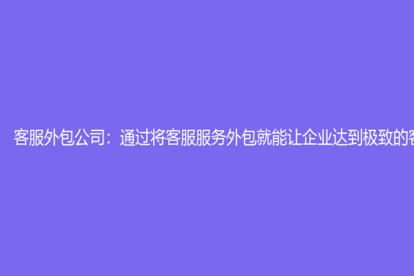 客服外包公司：通过将客服服务外包就能让企业达到极致的客户体验