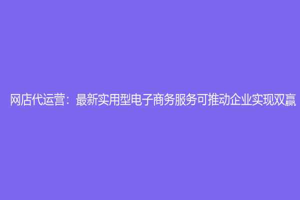 网店代运营：最新实用型电子商务服务可推动企业实现双赢