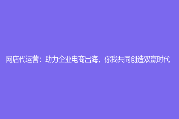 网店代运营：助力企业电商出海，你我共同创造双赢时代！
