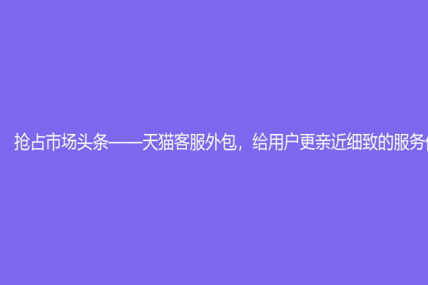 抢占市场头条——天猫客服外包，给用户更亲近细致的服务体验