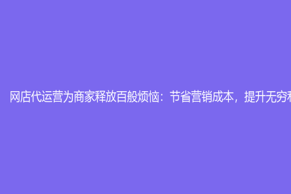网店代运营为商家释放百般烦恼：节省营销成本，提升无穷利润