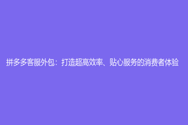 拼多多客服外包：打造超高效率、贴心服务的消费者体验