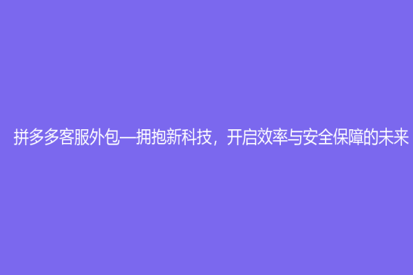 拼多多客服外包—拥抱新科技，开启效率与安全保障的未来
