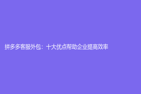 拼多多客服外包：十大优点帮助企业提高效率