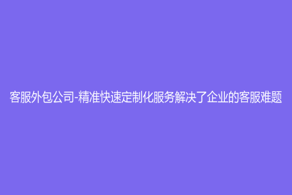 客服外包公司-精准快速定制化服务解决了企业的客服难题