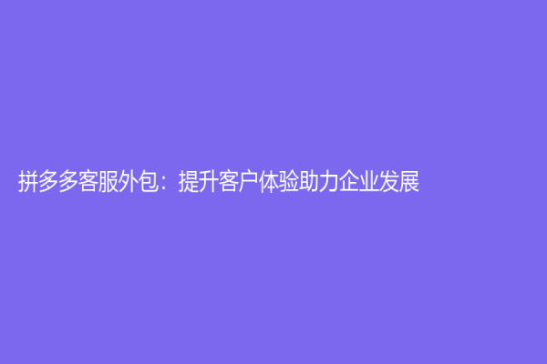 拼多多客服外包：提升客户体验助力企业发展