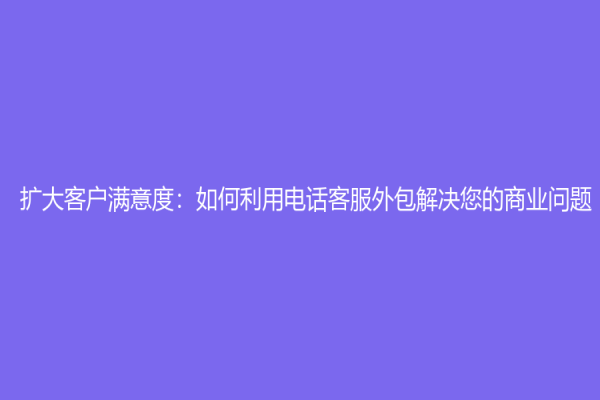 扩大客户满意度：如何利用电话客服外包解决您的商业问题