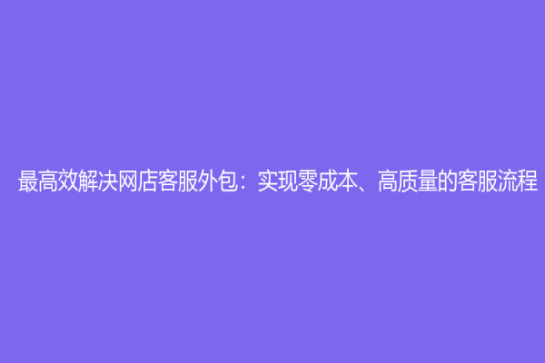 最高效解决网店客服外包：实现零成本、高质量的客服流程