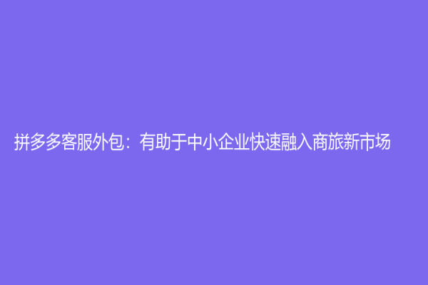 拼多多客服外包：有助于中小企业快速融入商旅新市场