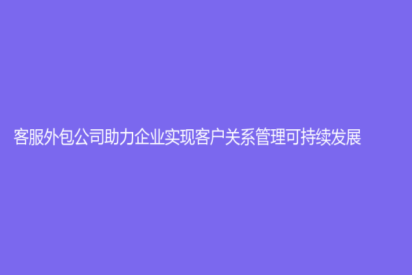 客服外包公司助力企业实现客户关系管理可持续发展