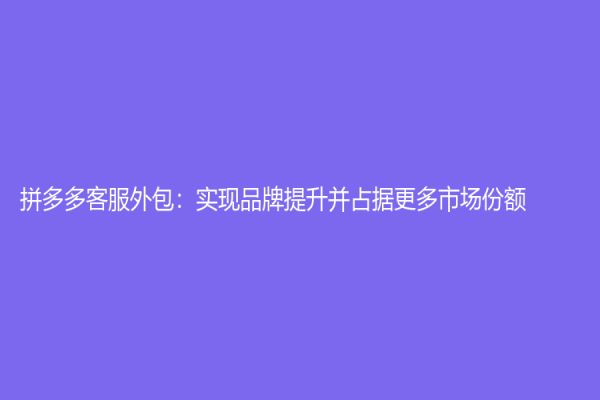 拼多多客服外包：实现品牌提升并占据更多市场份额