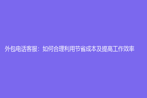 外包电话客服：如何合理利用节省成本及提高工作效率