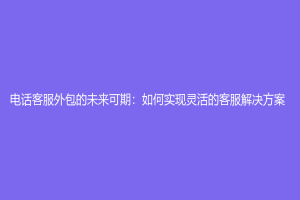 电话客服外包的未来可期：如何实现灵活的客服解决方案