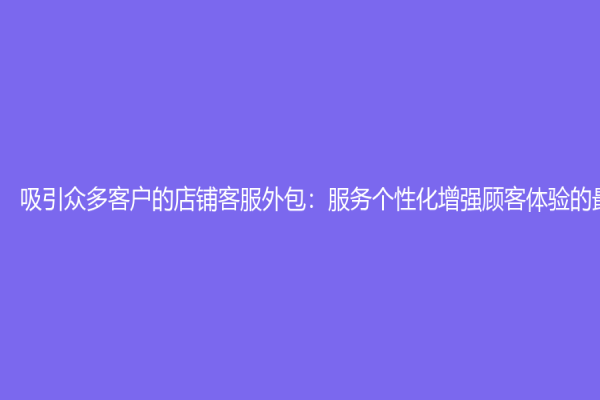 吸引众多客户的店铺客服外包：服务个性化增强顾客体验的最佳选择
